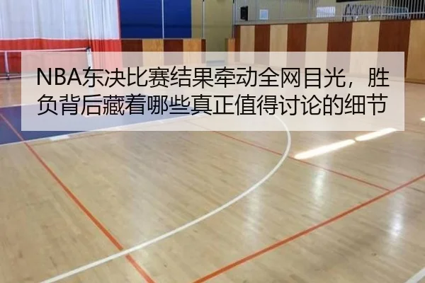 NBA东决比赛结果牵动全网目光，胜负背后藏着哪些真正值得讨论的细节